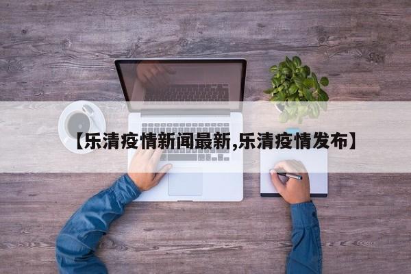 【乐清疫情新闻最新,乐清疫情发布】