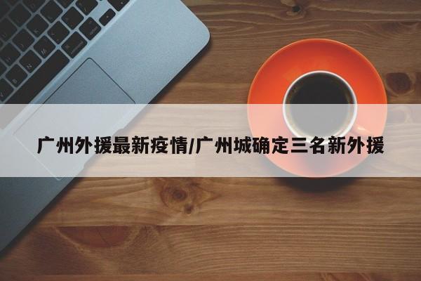 广州外援最新疫情/广州城确定三名新外援