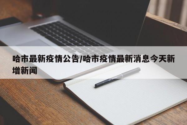 哈市最新疫情公告/哈市疫情最新消息今天新增新闻