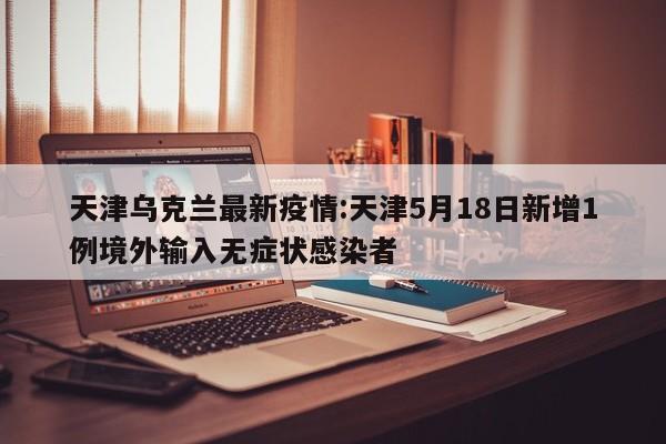 天津乌克兰最新疫情:天津5月18日新增1例境外输入无症状感染者