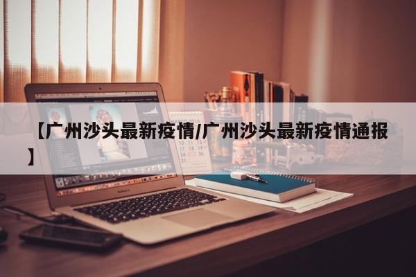 【广州沙头最新疫情/广州沙头最新疫情通报】