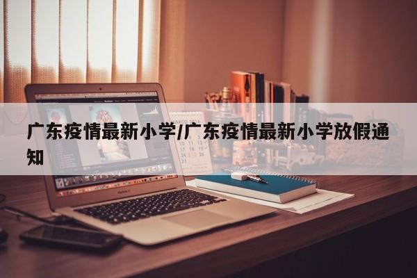广东疫情最新小学/广东疫情最新小学放假通知