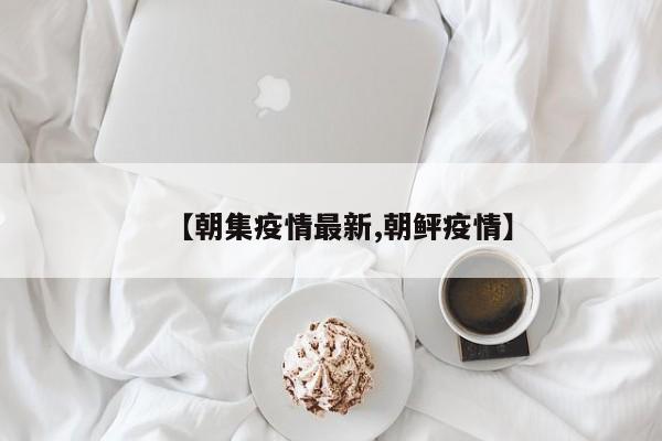【朝集疫情最新,朝鲆疫情】