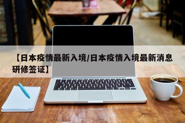 【日本疫情最新入境/日本疫情入境最新消息研修签证】