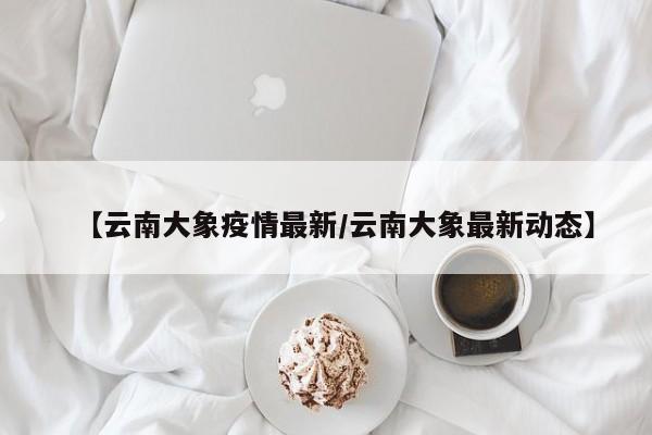【云南大象疫情最新/云南大象最新动态】