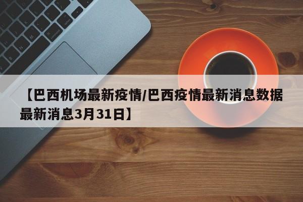 【巴西机场最新疫情/巴西疫情最新消息数据最新消息3月31日】