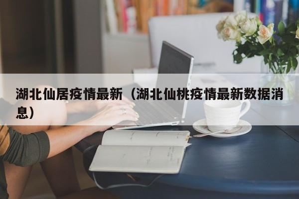 湖北仙居疫情最新（湖北仙桃疫情最新数据消息）
