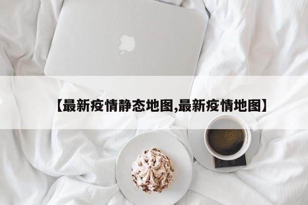 【最新疫情静态地图,最新疫情地图】