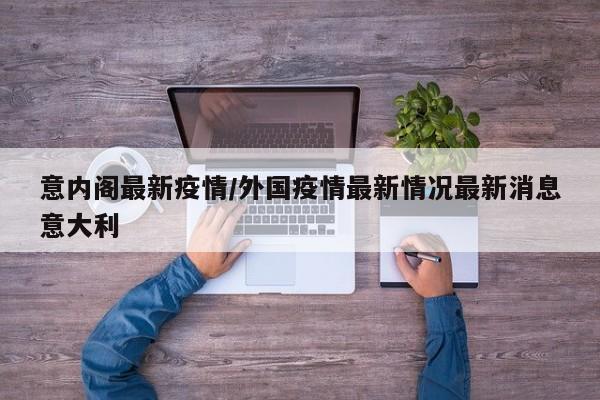 意内阁最新疫情/外国疫情最新情况最新消息意大利