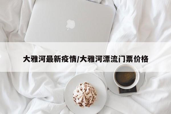 大雅河最新疫情/大雅河漂流门票价格