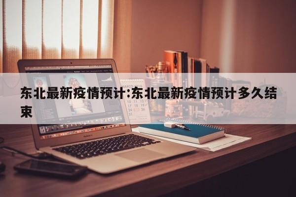 东北最新疫情预计:东北最新疫情预计多久结束