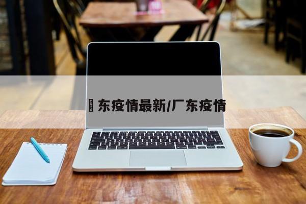 恵东疫情最新/厂东疫情