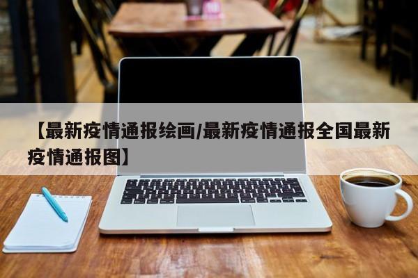 【最新疫情通报绘画/最新疫情通报全国最新疫情通报图】