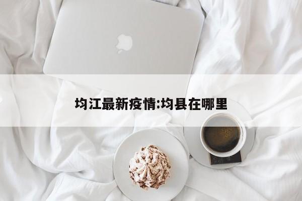 均江最新疫情:均县在哪里