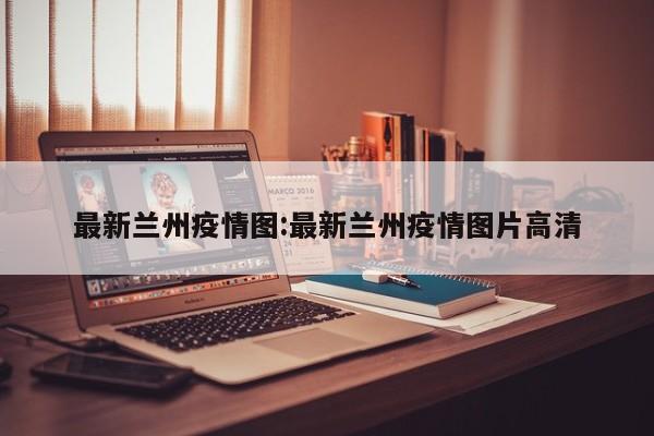 最新兰州疫情图:最新兰州疫情图片高清