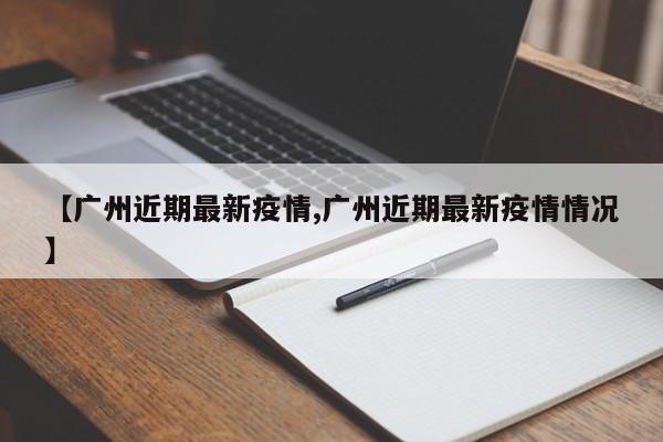 【广州近期最新疫情,广州近期最新疫情情况】