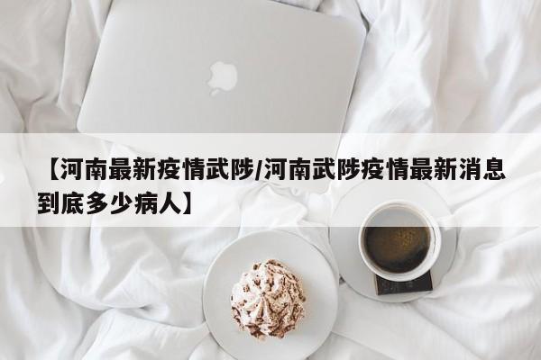 【河南最新疫情武陟/河南武陟疫情最新消息到底多少病人】