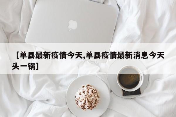 【单县最新疫情今天,单县疫情最新消息今天头一锅】