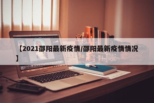 【2021邵阳最新疫情/邵阳最新疫情情况】