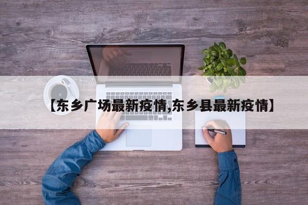 【东乡广场最新疫情,东乡县最新疫情】